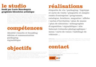 le studio
fondé par Lucie Hourdequin
                                                                                  réalisations
                                                                                  étiquette de vin / packaging / logotype
graphiste / directrice artistique                                                 et carte de visite / plaquette et compte-
     L’enseignement que j’ai suivi pendant 5 ans en option communication
     à l’école des beaux-arts de Toulouse m’a appris à concevoir, réaliser        rendu d’entreprise / programme,
     et interroger l’image sur différents supports : photographie, dessin,
     peinture, vidéo, sérigraphie, gravure, édition. Cette créativité complé-     catalogue, brochure, magazine / affiche
     tée par 1 an d’expérience abouti aujourd’hui à une parfaite maîtrise de
     la chaîne graphique. Ce portfolio vous présente différents supports de       / carton d’invitation / plan de masse
     communication conçus pour le milieu viticole.
                                                                                  / plan de situation / scénographie

     compétences
                                                                                  d’exposition / signalétique / site
                                                                                  Internet /retouche photographique /
                                                                                  menu / carte de voeux / habillage de
     identité visuelle et branding
     édition et communication                                                     véhicule ...
     packaging                                                                    références : Imprimerie Aset-Bidoit, Wine Way, B&E sélection, Domaine de
     signalétique                                                                 clapiès, Domaine de Montbuisson, Domaine de brégançon, le Bouc à Trois
                                                                                  pattes, French Wine Distribution...




     objectifs                                                                    contact
                                                                                  06 84 82 39 58 / 04 67 11 97 93
     De la conception de supports de communication à imprimer en interne,         lucie@glyphe-studio.com
     à la campagne d’affichage nationale, je vous propose toujours du sur         36 Bd Gambetta, 105B, 34420, Villeneuve les Béziers
     mesure en fonction de vos besoins et de votre enveloppe.                     www.glyphe-studio.com
     Flexible, je peux travailler sur place ou en studio. Pour que votre projet   www.indecom.biz
     se réalise dans les meilleures conditons, je peux conseiller et suivre
     la phase d’impression.
 