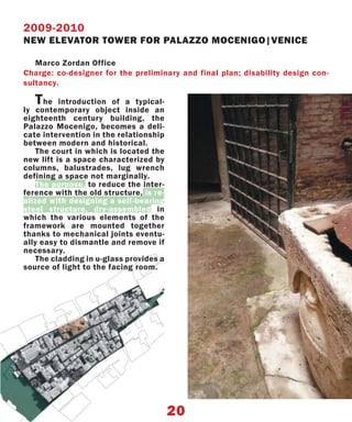2009-2010
NEW ELEVATOR TOWER FOR PALAZZO MOCENIGO|VENICE

   Marco Zordan Office
Charge: co-designer for the preliminary and final plan; disability design con-
sultancy.

   T  he introduction of a typical-
ly contemporary object inside an
eighteenth century building, the
Palazzo Mocenigo, becomes a deli-
cate intervention in the relationship
between modern and historical.
    The court in which is located the
new lift is a space characterized by
columns, balustrades, lug wrench
defining a space not marginally.
    The purpose, to reduce the inter-
ference with the old structure, is re-
alized with designing a self-bearing
steel structure, dry-assembled in
which the various elements of the
framework are mounted together
thanks to mechanical joints eventu-
ally easy to dismantle and remove if
necessary.
    The cladding in u-glass provides a
source of light to the facing room.




                                         20
 