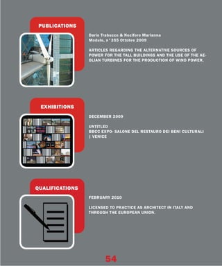 PUBLICATIONS
                 Dario Trabucco & Nociforo Marianna
                 Modulo, n°355 Ottobre 2009

                 ARTICLES REGARDING THE ALTERNATIVE SOURCES OF
                 POWER FOR THE TALL BUILDINGS AND THE USE OF THE AE-
                 OLIAN TURBINES FOR THE PRODUCTION OF WIND POWER.




 EXHIBITIONS
                 DECEMBER 2009

                 UNTITLED
                 BBCC EXPO- SALONE DEL RESTAURO DEI BENI CULTURALI
                 | VENICE




QUALIFICATIONS
                 FEBRUARY 2010

                 LICENSED TO PRACTICE AS ARCHITECT IN ITALY AND
                 THROUGH THE EUROPEAN UNION.




                        54
 