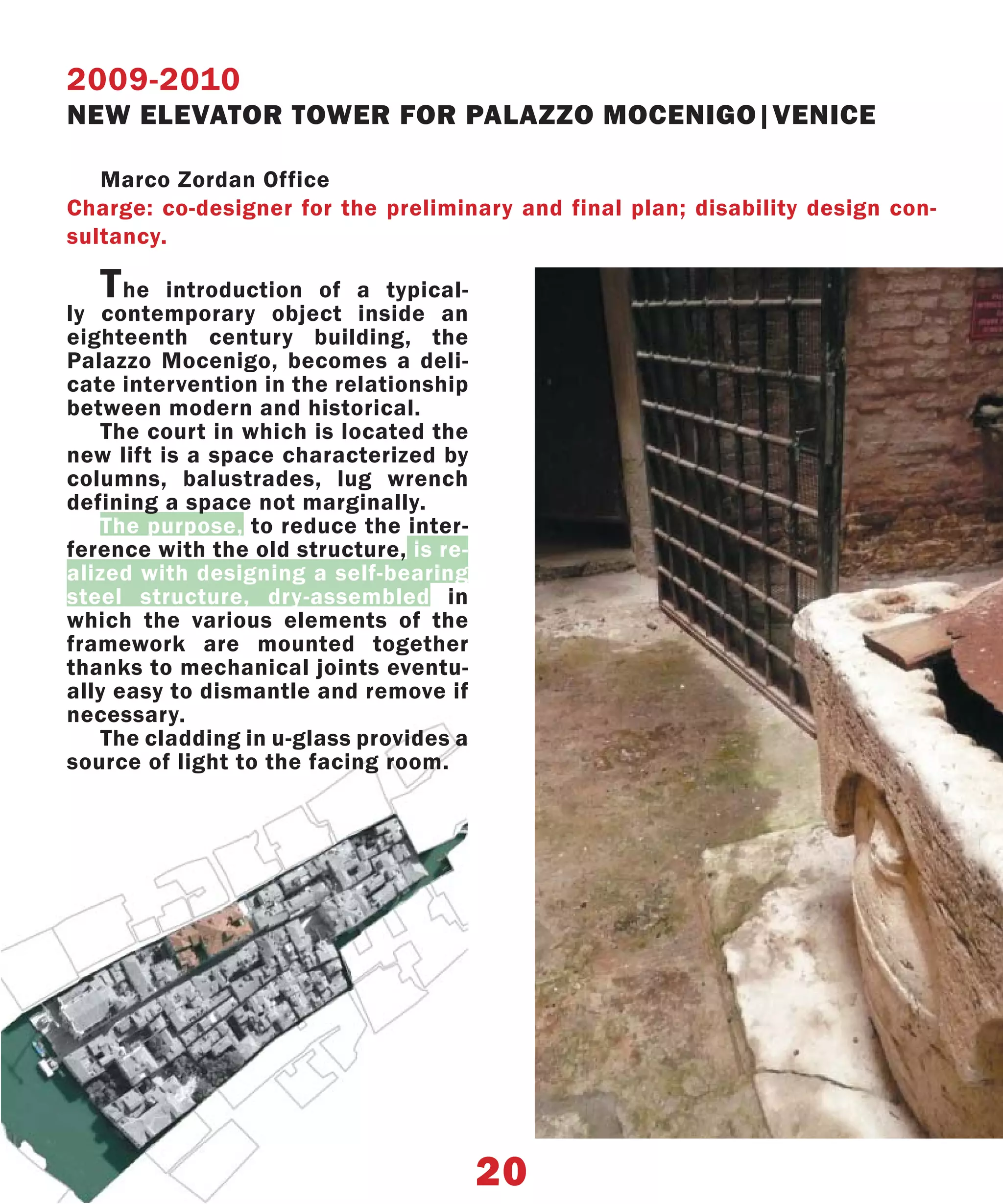 2009-2010
NEW ELEVATOR TOWER FOR PALAZZO MOCENIGO|VENICE

   Marco Zordan Office
Charge: co-designer for the preliminary and final plan; disability design con-
sultancy.

   T  he introduction of a typical-
ly contemporary object inside an
eighteenth century building, the
Palazzo Mocenigo, becomes a deli-
cate intervention in the relationship
between modern and historical.
    The court in which is located the
new lift is a space characterized by
columns, balustrades, lug wrench
defining a space not marginally.
    The purpose, to reduce the inter-
ference with the old structure, is re-
alized with designing a self-bearing
steel structure, dry-assembled in
which the various elements of the
framework are mounted together
thanks to mechanical joints eventu-
ally easy to dismantle and remove if
necessary.
    The cladding in u-glass provides a
source of light to the facing room.




                                         20
 