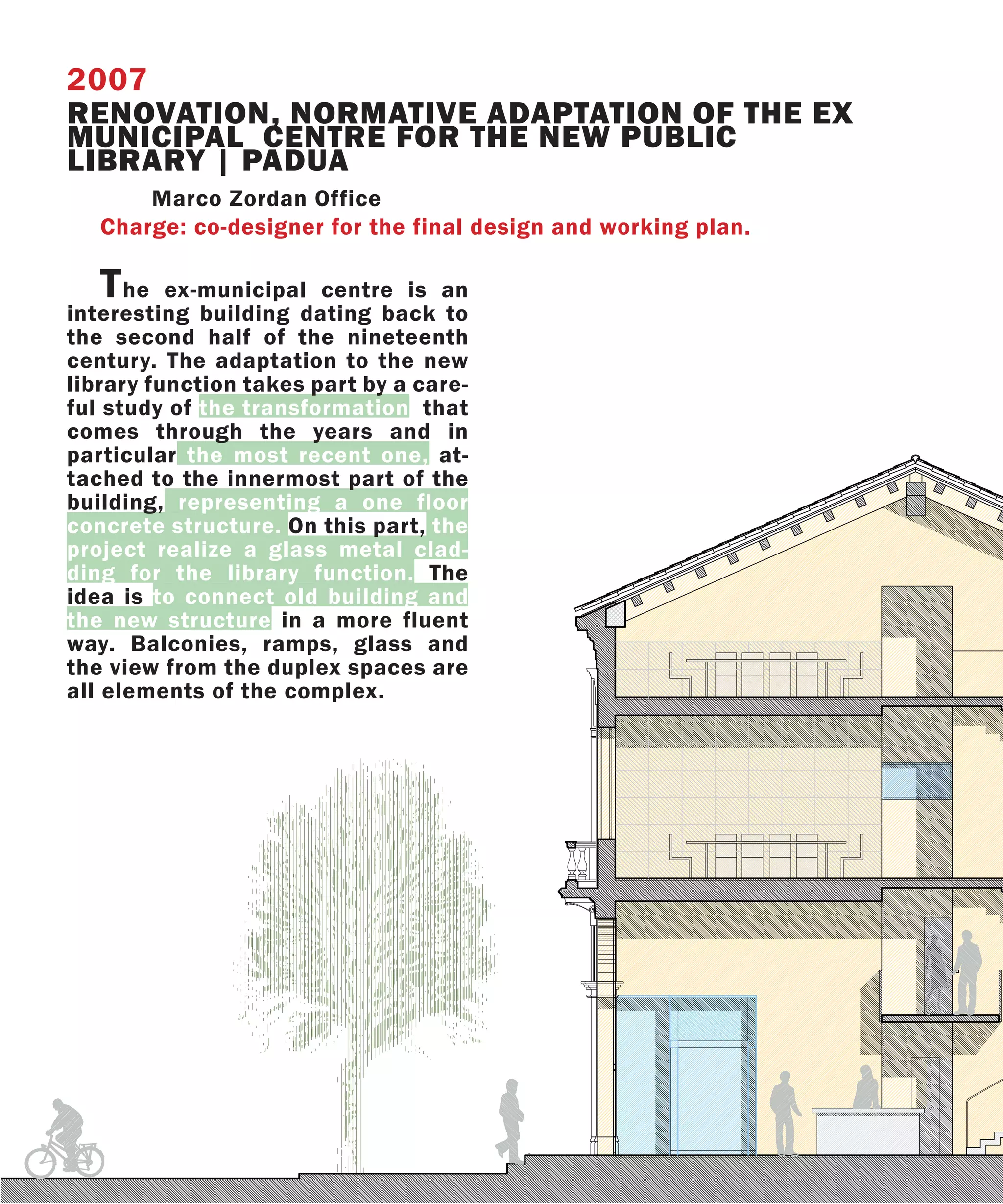 2007
RENOVATION, NORMATIVE ADAPTATION OF THE EX
MUNICIPAL CENTRE FOR THE NEW PUBLIC
LIBRARY | PADUA
       Marco Zordan Office
   Charge: co-designer for the final design and working plan.

   T  he ex-municipal centre is an
interesting building dating back to
the second half of the nineteenth
century. The adaptation to the new
library function takes part by a care-
ful study of the transformation that
comes through the years and in
particular the most recent one, at-
tached to the innermost part of the
building, representing a one floor
concrete structure. On this part, the
project realize a glass metal clad-
ding for the library function. The
idea is to connect old building and
the new structure in a more fluent
way. Balconies, ramps, glass and
the view from the duplex spaces are
all elements of the complex.
 