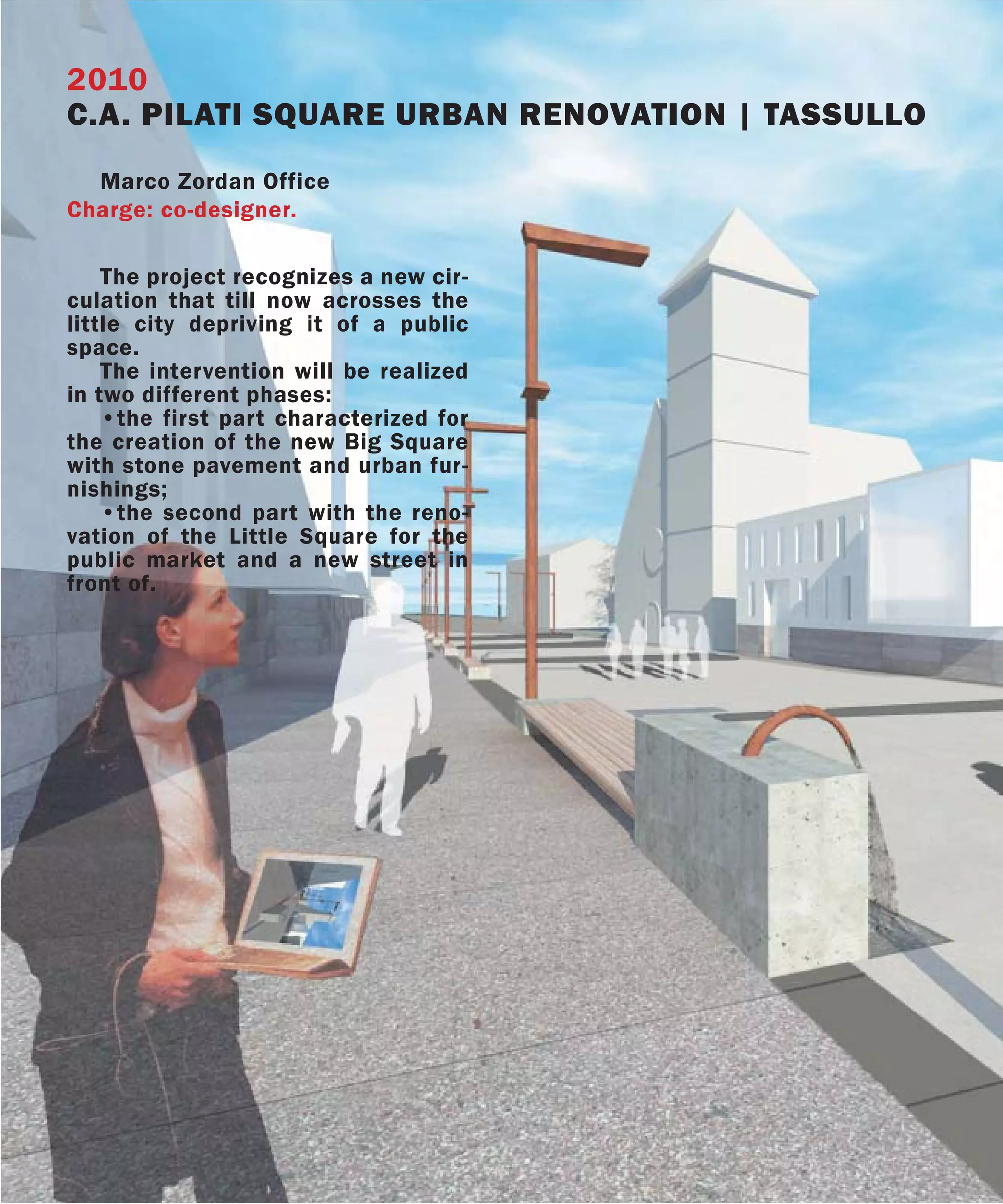 2010
C.A. PILATI SQUARE URBAN RENOVATION | TASSULLO
  Marco Zordan Office
Charge: co-designer.

    The project recognizes a new cir-
culation that till now acrosses the
little city depriving it of a public
space.
    The intervention will be realized
in two different phases:
    •the first part characterized for
the creation of the new Big Square
with stone pavement and urban fur-
nishings;
    •the second part with the reno-
vation of the Little Square for the
public market and a new street in
front of.
 