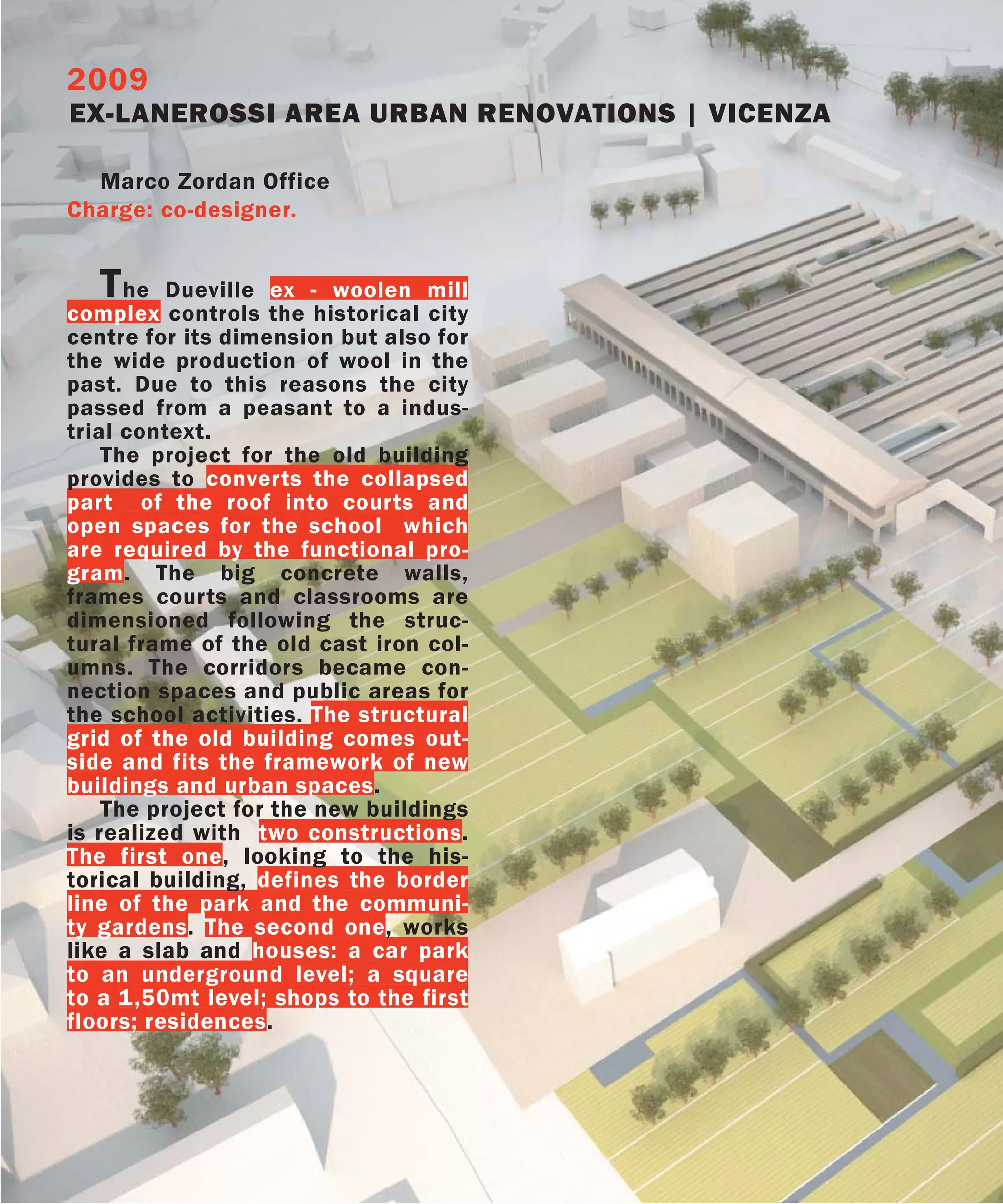 2009
EX-LANEROSSI AREA URBAN RENOVATIONS | VICENZA

  Marco Zordan Office
Charge: co-designer.


   T  he Dueville ex - woolen mill
complex controls the historical city
centre for its dimension but also for
the wide production of wool in the
past. Due to this reasons the city
passed from a peasant to a indus-
trial context.
    The project for the old building
provides to converts the collapsed
part of the roof into courts and
open spaces for the school which
are required by the functional pro-
gram. The big concrete walls,
frames courts and classrooms are
dimensioned following the struc-
tural frame of the old cast iron col-
umns. The corridors became con-
nection spaces and public areas for
the school activities. The structural
grid of the old building comes out-
side and fits the framework of new
buildings and urban spaces.
    The project for the new buildings
is realized with two constructions.
The first one, looking to the his-
torical building, defines the border
line of the park and the communi-
ty gardens. The second one, works
like a slab and houses: a car park
to an underground level; a square
to a 1,50mt level; shops to the first
floors; residences.
 