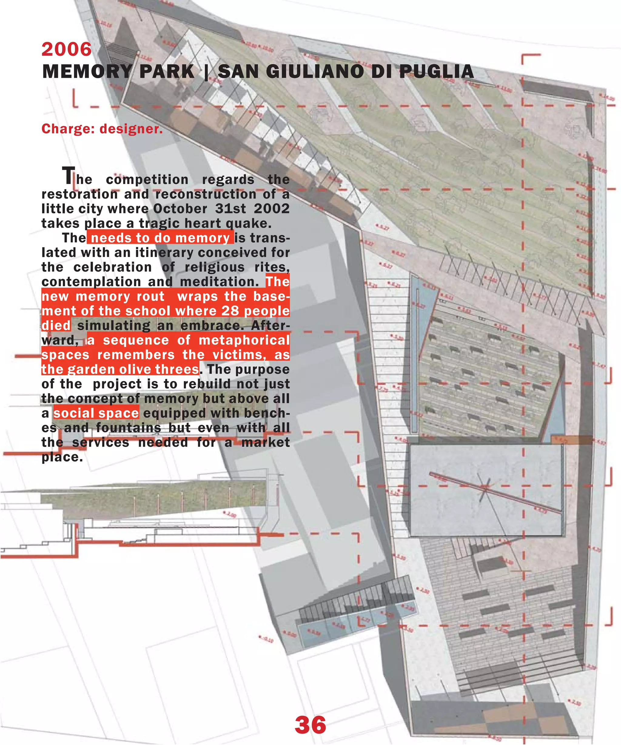 2006
MEMORY PARK | SAN GIULIANO DI PUGLIA

Charge: designer.


   T  he competition regards the
restoration and reconstruction of a
little city where October 31st 2002
takes place a tragic heart quake.
    The needs to do memory is trans-
lated with an itinerary conceived for
the celebration of religious rites,
contemplation and meditation. The
new memory rout wraps the base-
ment of the school where 28 people
died simulating an embrace. After-
ward, a sequence of metaphorical
spaces remembers the victims, as
the garden olive threes. The purpose
of the project is to rebuild not just
the concept of memory but above all
a social space equipped with bench-
es and fountains but even with all
the services needed for a market
place.




                                        36
 