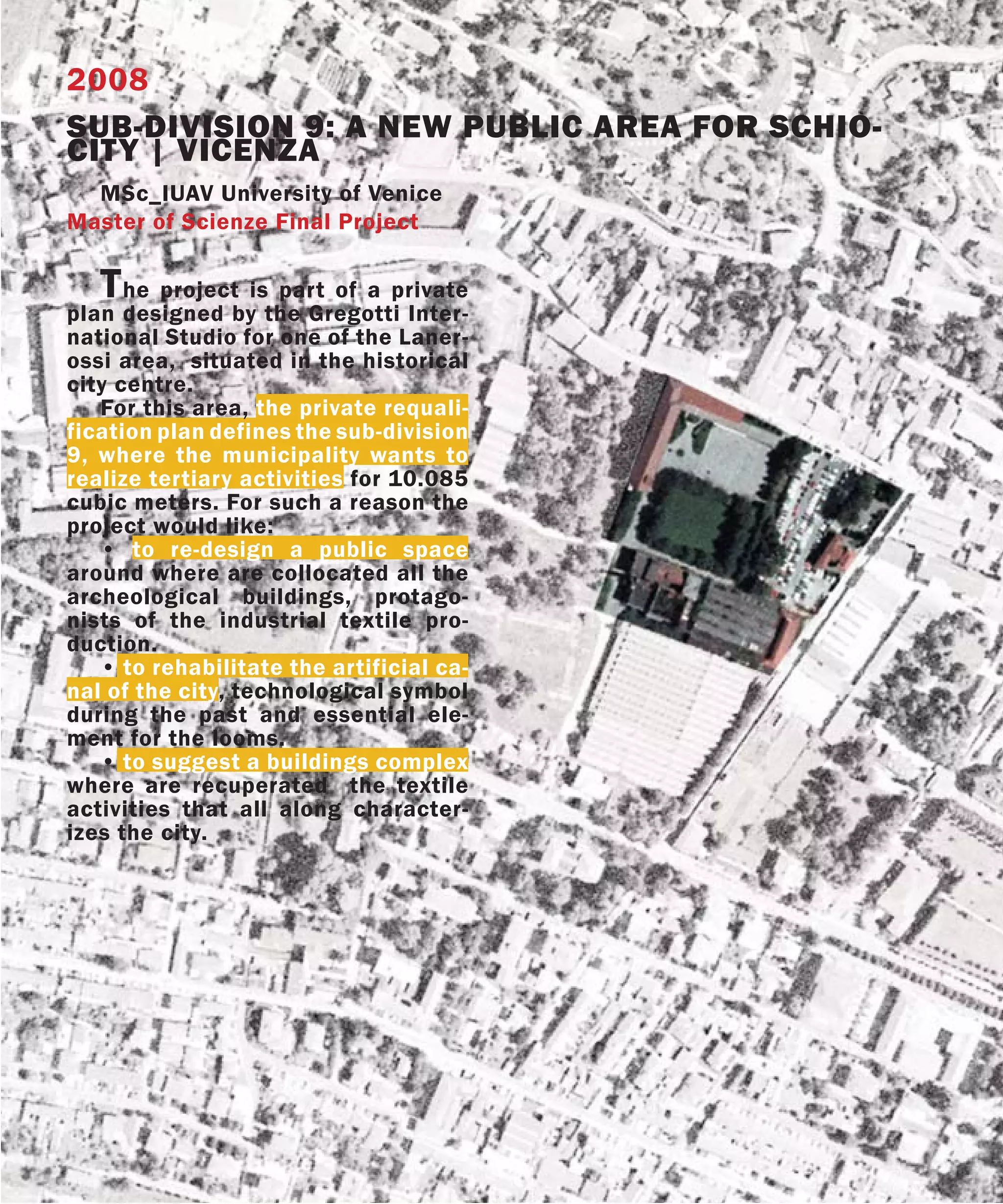 2008
SUB-DIVISION 9: A NEW PUBLIC AREA FOR SCHIO-
CITY | VICENZA
  MSc_IUAV University of Venice
Master of Scienze Final Project

   T  he project is part of a private
plan designed by the Gregotti Inter-
national Studio for one of the Laner-
ossi area, situated in the historical
city centre.
   For this area, the private requali-
fication plan defines the sub-division
9, where the municipality wants to
realize tertiary activities for 10.085
cubic meters. For such a reason the
project would like:
   • to re-design a public space
around where are collocated all the
archeological buildings, protago-
nists of the industrial textile pro-
duction.
   • to rehabilitate the artificial ca-
nal of the city, technological symbol
during the past and essential ele-
ment for the looms.
   • to suggest a buildings complex
where are recuperated the textile
activities that all along character-
izes the city.
 