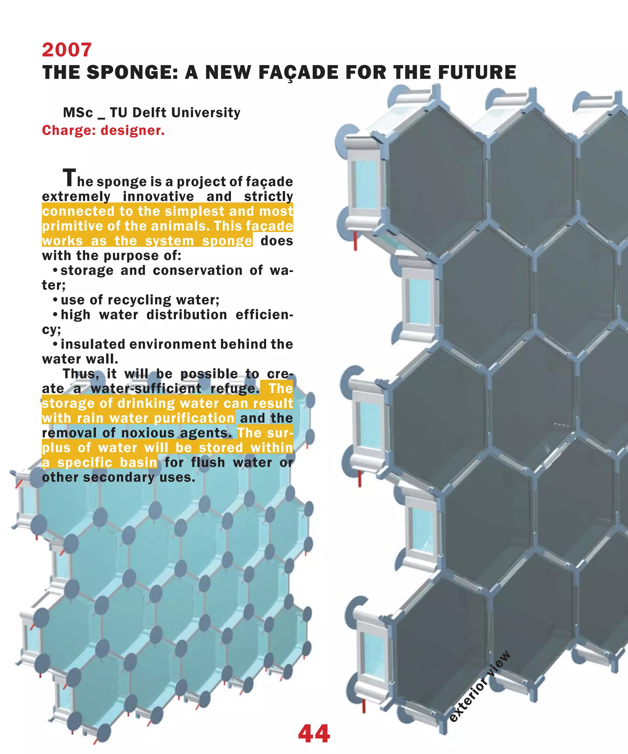 2007
THE SPONGE: A NEW FAÇADE FOR THE FUTURE
  MSc _ TU Delft University
Charge: designer.


   T  he sponge is a project of façade
extremely innovative and strictly
connected to the simplest and most
primitive of the animals. This façade
works as the system sponge does
with the purpose of:
 •storage and conservation of wa-
ter;
 •use of recycling water;
 •high water distribution efficien-
cy;
 •insulated environment behind the
water wall.
    Thus, it will be possible to cre-
ate a water-sufficient refuge. The
storage of drinking water can result
with rain water purification and the
removal of noxious agents. The sur-
plus of water will be stored within
a specific basin for flush water or
other secondary uses.
                                                     w
                                                   ie
                                                   rv
                                               rio
                                              te
                                              ex




                                         44
 
