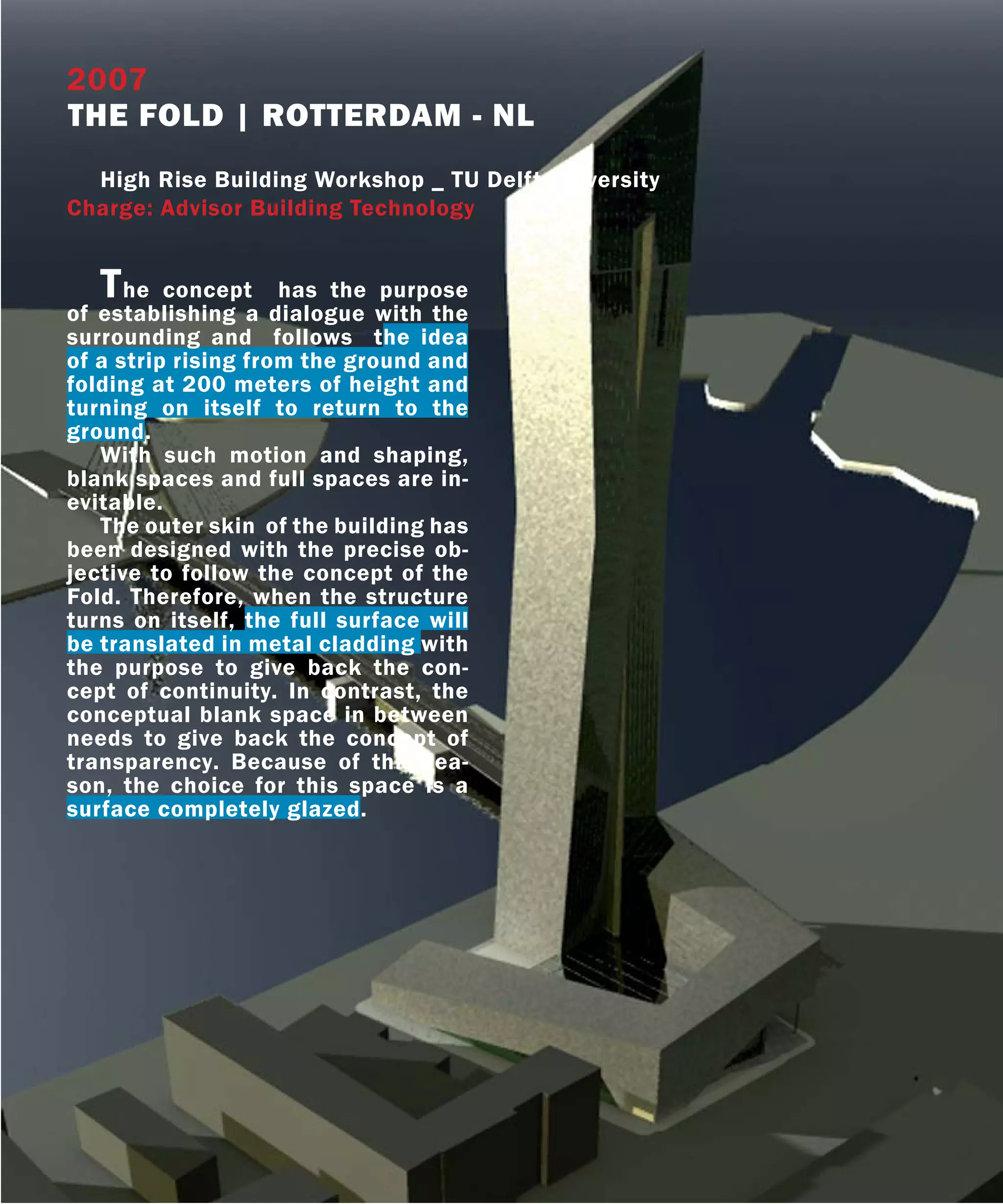 2007
THE FOLD | ROTTERDAM - NL
  High Rise Building Workshop _ TU Delft University
Charge: Advisor Building Technology


   T  he concept has the purpose
of establishing a dialogue with the
surrounding and follows the idea
of a strip rising from the ground and
folding at 200 meters of height and
turning on itself to return to the
ground.
   With such motion and shaping,
blank spaces and full spaces are in-
evitable.
   The outer skin of the building has
been designed with the precise ob-
jective to follow the concept of the
Fold. Therefore, when the structure
turns on itself, the full surface will
be translated in metal cladding with
the purpose to give back the con-
cept of continuity. In contrast, the
conceptual blank space in between
needs to give back the concept of
transparency. Because of this rea-
son, the choice for this space is a
surface completely glazed.
 