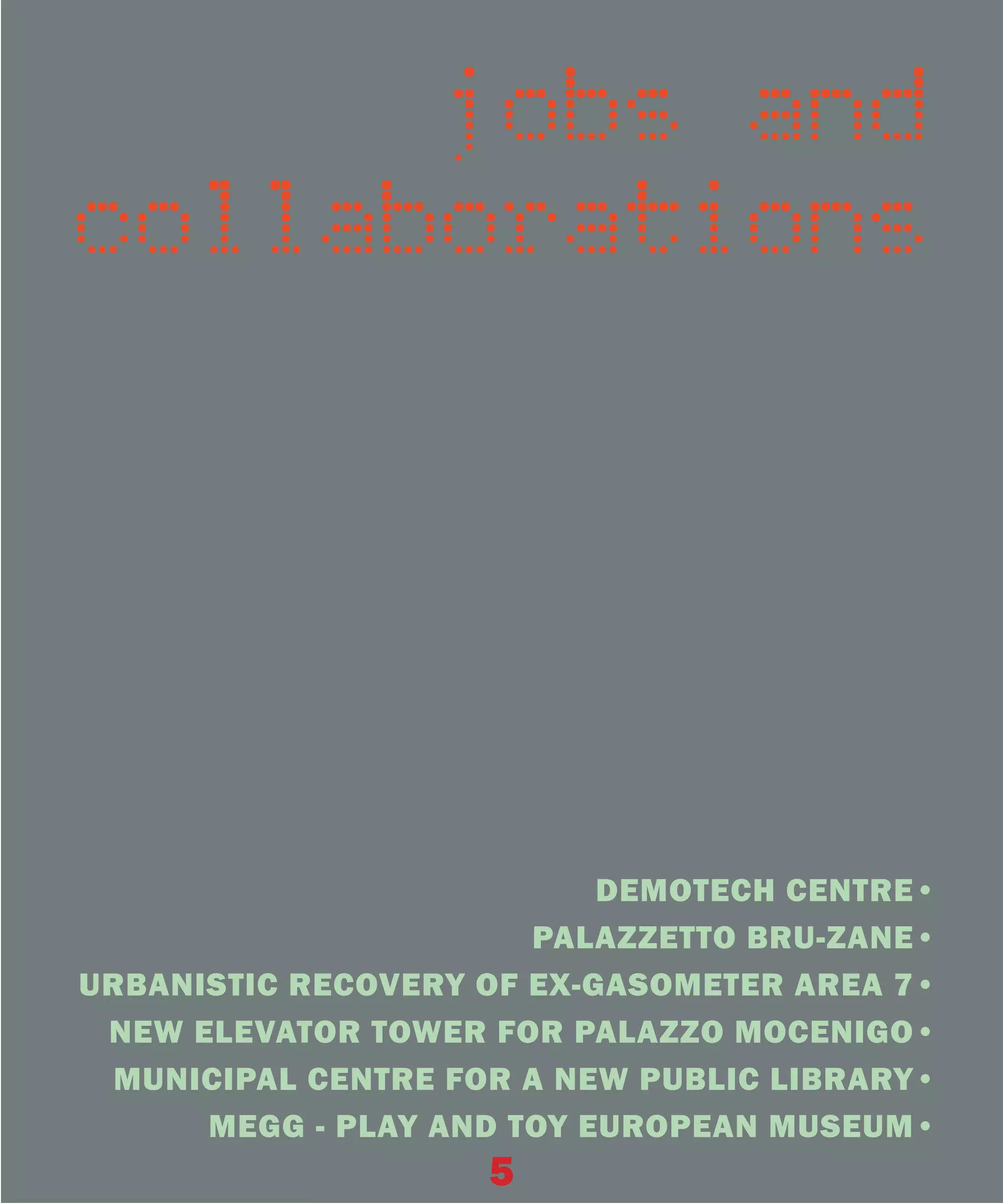 jobs and
collaborations




                           DEMOTECH CENTRE•
                       PALAZZETTO BRU-ZANE•
URBANISTIC RECOVERY OF EX-GASOMETER AREA 7•
 NEW ELEVATOR TOWER FOR PALAZZO MOCENIGO•
 MUNICIPAL CENTRE FOR A NEW PUBLIC LIBRARY•
      MEGG - PLAY AND TOY EUROPEAN MUSEUM•
                    5
 