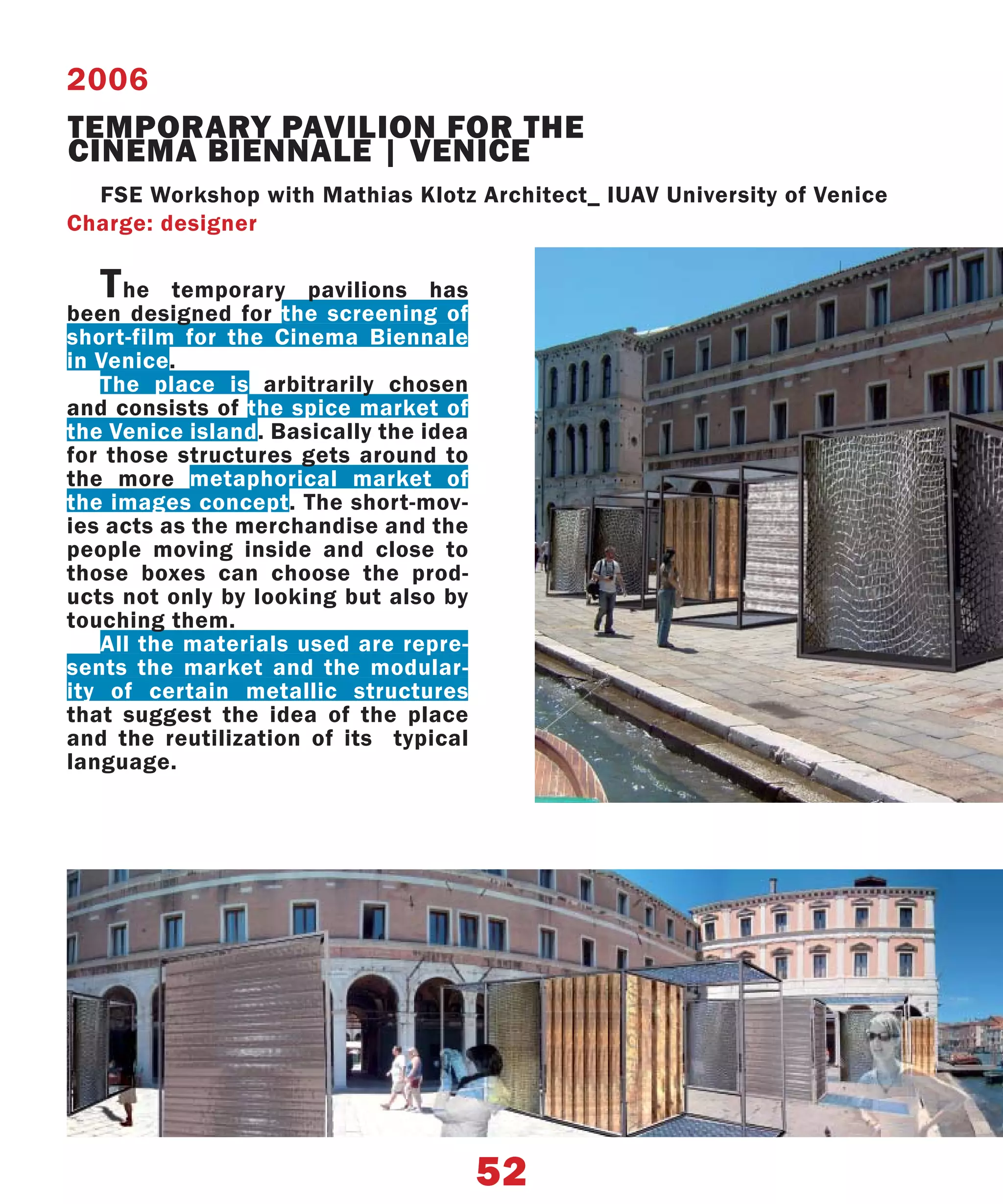 2006
TEMPORARY PAVILION FOR THE
CINEMA BIENNALE | VENICE
  FSE Workshop with Mathias Klotz Architect_ IUAV University of Venice
Charge: designer

   T he temporary pavilions has
been designed for the screening of
short-film for the Cinema Biennale
in Venice.
   The place is arbitrarily chosen
and consists of the spice market of
the Venice island. Basically the idea
for those structures gets around to
the more metaphorical market of
the images concept. The short-mov-
ies acts as the merchandise and the
people moving inside and close to
those boxes can choose the prod-
ucts not only by looking but also by
touching them.
   All the materials used are repre-
sents the market and the modular-
ity of certain metallic structures
that suggest the idea of the place
and the reutilization of its typical
language.




                                        52
 