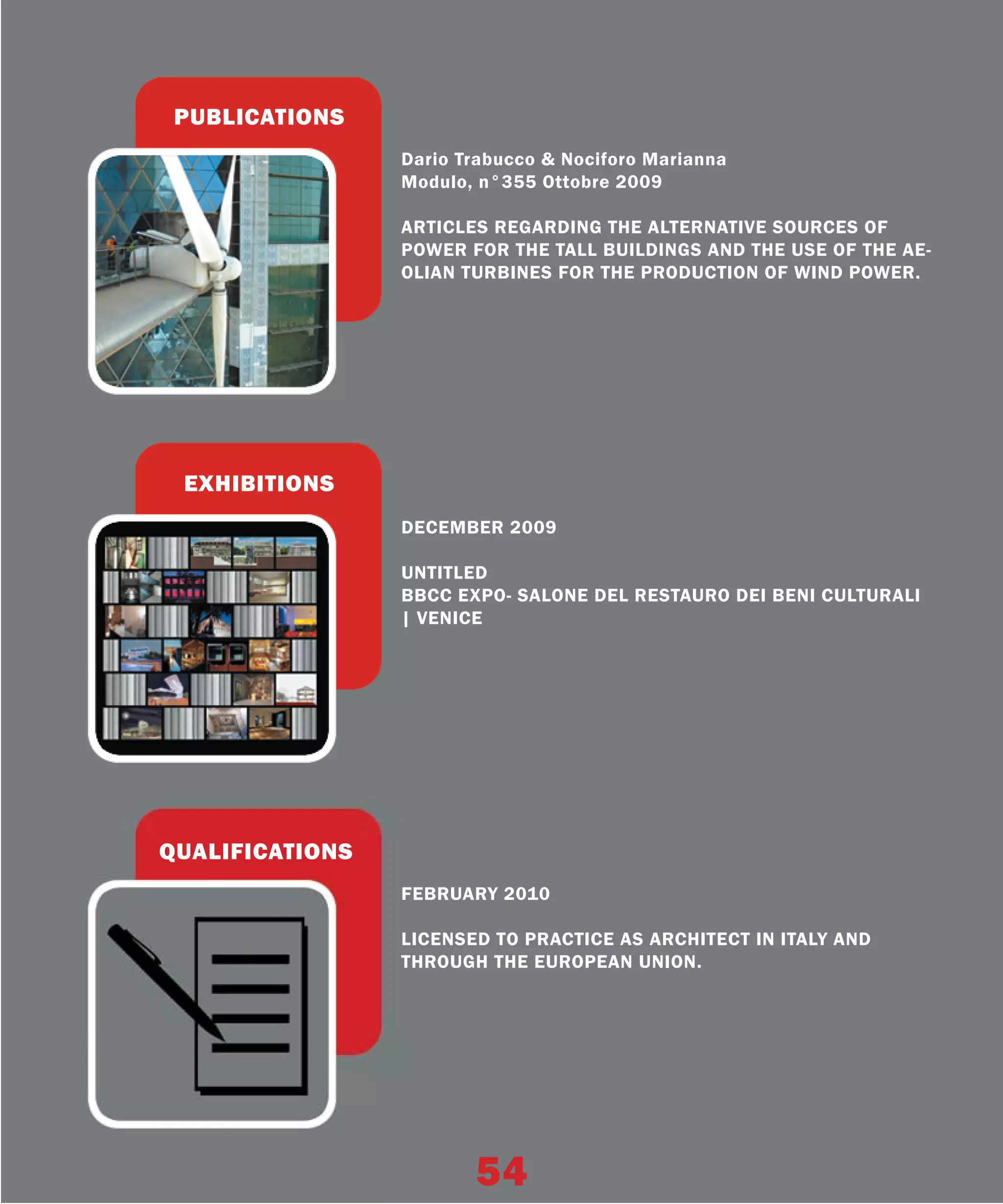 PUBLICATIONS
                 Dario Trabucco & Nociforo Marianna
                 Modulo, n°355 Ottobre 2009

                 ARTICLES REGARDING THE ALTERNATIVE SOURCES OF
                 POWER FOR THE TALL BUILDINGS AND THE USE OF THE AE-
                 OLIAN TURBINES FOR THE PRODUCTION OF WIND POWER.




 EXHIBITIONS
                 DECEMBER 2009

                 UNTITLED
                 BBCC EXPO- SALONE DEL RESTAURO DEI BENI CULTURALI
                 | VENICE




QUALIFICATIONS
                 FEBRUARY 2010

                 LICENSED TO PRACTICE AS ARCHITECT IN ITALY AND
                 THROUGH THE EUROPEAN UNION.




                        54
 