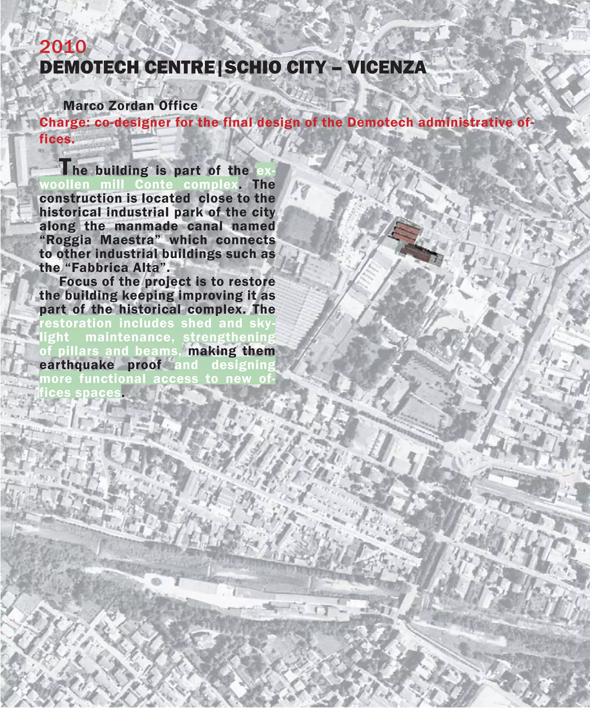 2010
DEMOTECH CENTRE|SCHIO CITY – VICENZA
    Marco Zordan Office
Charge: co-designer for the final design of the Demotech administrative of-
fices.

   T he building is part of the ex-
woollen mill Conte complex. The
construction is located close to the
historical industrial park of the city
along the manmade canal named
“Roggia Maestra” which connects
to other industrial buildings such as
the “Fabbrica Alta”.
   Focus of the project is to restore
the building keeping improving it as
part of the historical complex. The
restoration includes shed and sky-
light maintenance, strengthening
of pillars and beams, making them
earthquake proof and designing
more functional access to new of-
fices spaces.
 