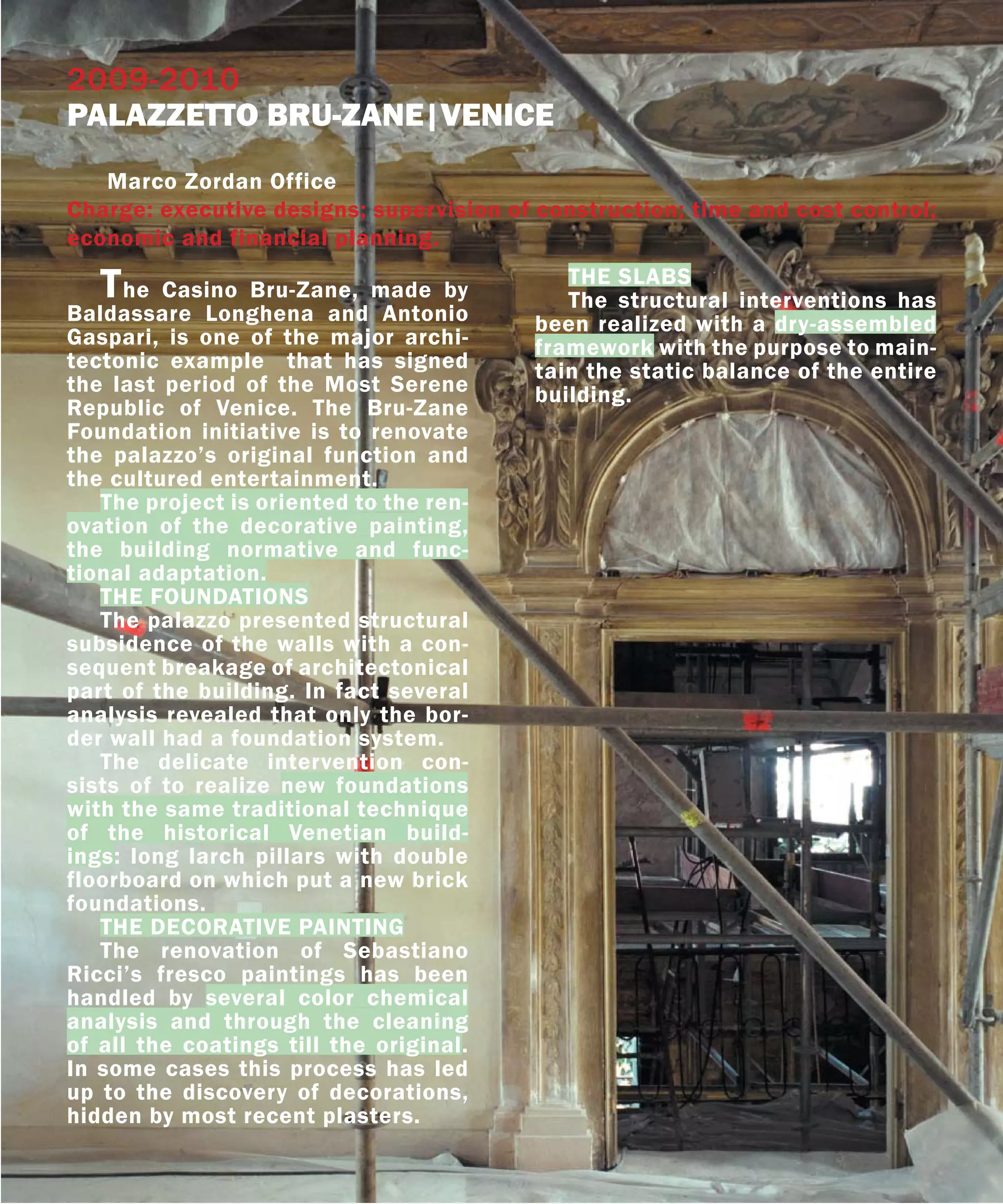 2009-2010
PALAZZETTO BRU-ZANE|VENICE
   Marco Zordan Office
Charge: executive designs; supervision of construction; time and cost control;
economic and financial planning.

   T  he Casino Bru-Zane, made by
                                            THE SLABS
                                            The structural interventions has
Baldassare Longhena and Antonio          been realized with a dry-assembled
Gaspari, is one of the major archi-      framework with the purpose to main-
tectonic example that has signed         tain the static balance of the entire
the last period of the Most Serene       building.
Republic of Venice. The Bru-Zane
Foundation initiative is to renovate
the palazzo’s original function and
the cultured entertainment.
   The project is oriented to the ren-
ovation of the decorative painting,
the building normative and func-
tional adaptation.
   THE FOUNDATIONS
   The palazzo presented structural
subsidence of the walls with a con-
sequent breakage of architectonical
part of the building. In fact several
analysis revealed that only the bor-
der wall had a foundation system.
   The delicate intervention con-
sists of to realize new foundations
with the same traditional technique
of the historical Venetian build-
ings: long larch pillars with double
floorboard on which put a new brick
foundations.
   THE DECORATIVE PAINTING
   The renovation of Sebastiano
Ricci’s fresco paintings has been
handled by several color chemical
analysis and through the cleaning
of all the coatings till the original.
In some cases this process has led
up to the discovery of decorations,
hidden by most recent plasters.
 