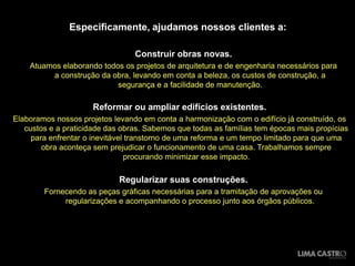 Especificamente, ajudamos nossos clientes a:
Construir obras novas.
Atuamos elaborando todos os projetos de arquitetura e de engenharia necessários para
a construção da obra, levando em conta a beleza, os custos de construção, a
segurança e a facilidade de manutenção.

Reformar ou ampliar edifícios existentes.
Elaboramos nossos projetos levando em conta a harmonização com o edifício já construído, os
custos e a praticidade das obras. Sabemos que todas as famílias tem épocas mais propícias
para enfrentar o inevitável transtorno de uma reforma e um tempo limitado para que uma
obra aconteça sem prejudicar o funcionamento de uma casa. Trabalhamos sempre
procurando minimizar esse impacto.

Regularizar suas construções.
Fornecendo as peças gráficas necessárias para a tramitação de aprovações ou
regularizações e acompanhando o processo junto aos órgãos públicos.

 