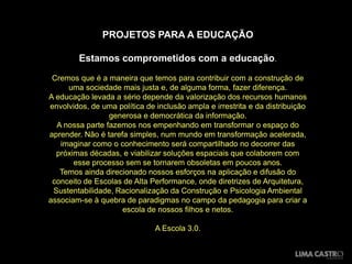 PROJETOS PARA A EDUCAÇÃO

        Estamos comprometidos com a educação.
 Cremos que é a maneira que temos para contribuir com a construção de
     uma sociedade mais justa e, de alguma forma, fazer diferença.
A educação levada a sério depende da valorização dos recursos humanos
envolvidos, de uma política de inclusão ampla e irrestrita e da distribuição
                 generosa e democrática da informação.
  A nossa parte fazemos nos empenhando em transformar o espaço do
aprender. Não é tarefa simples, num mundo em transformação acelerada,
   imaginar como o conhecimento será compartilhado no decorrer das
  próximas décadas, e viabilizar soluções espaciais que colaborem com
       esse processo sem se tornarem obsoletas em poucos anos.
   Temos ainda direcionado nossos esforços na aplicação e difusão do
 conceito de Escolas de Alta Performance, onde diretrizes de Arquitetura,
 Sustentabilidade, Racionalização da Construção e Psicologia Ambiental
associam-se à quebra de paradigmas no campo da pedagogia para criar a
                     escola de nossos filhos e netos.

                               A Escola 3.0.
 