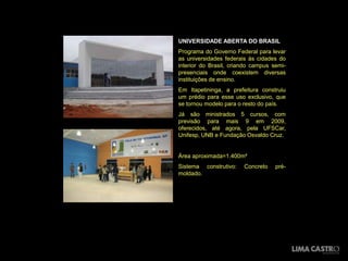 UNIVERSIDADE ABERTA DO BRASIL
Programa do Governo Federal para levar
as universidades federais às cidades do
interior do Brasil, criando campus semi-
presenciais onde coexistem diversas
instituições de ensino.
Em Itapetininga, a prefeitura construiu
um prédio para esse uso exclusivo, que
se tornou modelo para o resto do país.
Já são ministrados 5 cursos, com
previsão para mais 9 em 2009,
oferecidos, até agora, pela UFSCar,
Unifesp, UNB e Fundação Osvaldo Cruz.


Área aproximada=1.400m²
Sistema construtivo:    Concreto    pré-
moldado.
 