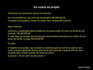 Os custos do projeto

Colocando de outra forma, damos um exemplo:

Em uma residência, cujo custo de construção é R$ 200.000,00
O projeto de arquitetura, sendo 3% deste valor, custaria R$ 6.000,00

Agora vejamos:

Conforme a localização desta residência, ela pode atingir um valor de venda de, por
exemplo, R$ 400.000,00
O valor pago ao corretor de imóveis pela venda deste imóvel será, em média, 6% do
preço de venda, ou seja: R$ 24.000,00

Ou seja:

O trabalho do arquiteto, que consiste na materialização do sonho do cliente, bem
como a responsabilidade técnica pela construção equivale a apenas 25% do valor
recebido pelo corretor quando da venda do imóvel.
E apenas 1,5% do valor da obra pronta !
 