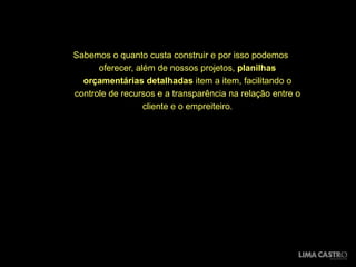 Sabemos o quanto custa construir e por isso podemos
      oferecer, além de nossos projetos, planilhas
  orçamentárias detalhadas item a item, facilitando o
controle de recursos e a transparência na relação entre o
                  cliente e o empreiteiro.
 