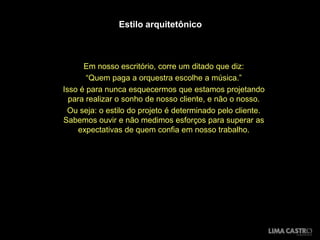 Estilo arquitetônico



      Em nosso escritório, corre um ditado que diz:
       “Quem paga a orquestra escolhe a música.”
Isso é para nunca esquecermos que estamos projetando
  para realizar o sonho de nosso cliente, e não o nosso.
 Ou seja: o estilo do projeto é determinado pelo cliente.
Sabemos ouvir e não medimos esforços para superar as
     expectativas de quem confia em nosso trabalho.
 