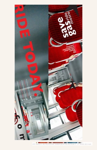 LOS ANGELES METROPOLITAN TRANSPORTATION AUTHORITY // PROMO BROCHURE .
ga m
           the
            los eles itan
             ang tropoltation
              me spor
              tranhority
               aut




                                               w
sa sretr
  veideo
                                om
                                  ta.c
                                      ww
                                        .lam
                                                                                     the s
                                                                                           treets
                                                                                   there          are a
                                                                                          is no          riot and
                                                                                  with          bette              you
                                                                                       thou            r for            cann
                                                                                             sand            of tr           ot fin
                                                                                                  s of            ansp              dad
                                                                                                       de stina         orta             ecen
                                                                                                               tion         tion              t par
                                                                                                                    s la m        in the c         king spa
                                                                                                                           etro           ity w             ce fo
                                                                                                                                is su           here             r mil
                                                                                                                                      re to          the fr           es.
                                                                                                                                            take           eewa
                                                                                                                                                 you             ys im
                                                                                                                                                      whe             mob
                                                                                                                                                          re yo            ile,
                                                                                                                                                                u ne
                                                                                                                                                                     ed to
                                                                                                                                                                           go.
              AY.
           TOD
                                                                                                                                                                                        i t
                                                                                                                                                                                  v i s
                                                                                                                                                                                  l a
                                                                                                                                s
                                                                                                                      lion
                                                                                                               mil
                                                                                                     the
RIDE
                                                                                           join
                                                                                                                                                                                              t a
                                                                                 for?
                                                                         ting                                           icie
                                                                                                                                nt,
                                                                   wai                                          -eff
                                                          you                                        el
                                               t ar
                                                    e                                          st fu
                                         wha                                      ie      s mo
                                                                            e cit                                               ation
                                                                                                                                         .
                                                                       y th
                                                                                                                                                                                   m
                                                                enjo                                               ns   port
                                                          ady                                                f tra
                                                 a l re                                              rm o
                                                                                                                                                                                       m
                                          who                                               nic fo
                                                                                   d sce                                                     o
                                                                          n t, a n                                                  ure t
                                                                    venie                                             o is s
                                                               , con                                              metr
                                                      rtable                                              eles
                                                                                                   s ang
                                                                                                                                                                                  .c o
                                           comfo                                        the lo
                                                                                tions                                           and
                                                                         stina                                             etro
                                                                 00 de                                                les m
                                                           6,0                                              s     ange
                                                      over                                            the lo
                                               with                                       go. rid
                                                                                                 e
                                                                                                                                                    s.
                                                                            need
                                                                                 to                                                          ngele
                                                                                                                                    los a
                                                                    e you                                                  y of
                                                      you       wher                                       toric
                                                                                                                   al cit
                                                 take                                            he his
                                                                                          s of t                                                  ro .
                                                                                 rout
                                                                                      e
                                                                                                                                        met
                                                                   the s
                                                                         cenic                                             ri d e
                                                           st in
                                                   get lo
 