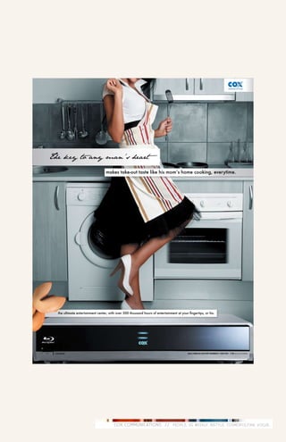 The key to any man’s heart

                                  makes take-out taste like his mom’s home cooking, everytime.




  the ultimate entertainment center, with over 500 thousand hours of entertainment at your fingertips, or his.




                                        COX COMMUNICATIONS // PEOPLE, US WEEKLY, INSTYLE, COSMOPOLITAN, VOGUE.
 