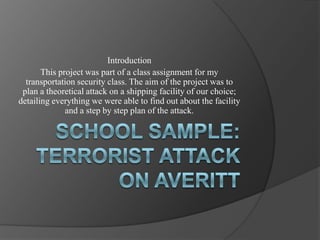 School Sample: Terrorist Attack on AverittIntroductionThis project was part of a class assignment for my transportation security class. The aim of the project was to plan a theoretical attack on a shipping facility of our choice; detailing everything we were able to find out about the facility and a step by step plan of the attack.