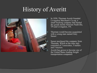 History of AverittIn 1958, Thurman Averitt founded Livingston Merchant's Co-op, a small trucking company that hauled dry goods mostly between Nashville, TN and Livingston, TN.Thurman would become acquainted with a young man named Gary Sasser. Sasser purchased the company from  Thurman. Which at the time only consisted of 3 associates, 5 trailers and 3 tractors. Averitt has grown to become one of the United States leading freight transportation companies