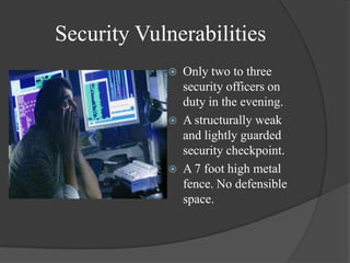 Security VulnerabilitiesOnly two to three security officers on duty in the evening.A structurally weak and lightly guarded security checkpoint.A 7 foot high metal fence. No defensible space. 