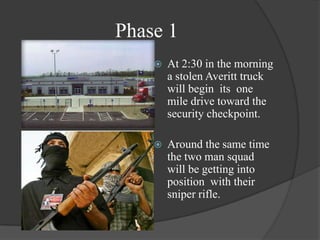 Phase 1At 2:30 in the morning a stolen Averitt truck will begin  its  one mile drive toward the security checkpoint.Around the same time the two man squad will be getting into position  with their sniper rifle.