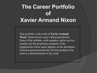The Career PortfolioofXavier Armand NixonThis portfolio is the work of Xavier Armand Nixon. Please do not copy without permission. Some of the exhibits, work samples, and/or service samples are the proprietary property of the organization whose name appears on the document. Each has granted permission for this product to be used as a demonstration of my work