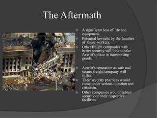 The AftermathA significant loss of life and equipment.Potential lawsuits by the families of  those workers. Other freight companies with better security will look to take Averitt’s place in transporting goods. Averitt’s reputation as safe and secure freight company will suffer.Their security practices would come under serious question and criticism.Other companies would tighten security on their respective facilities.
