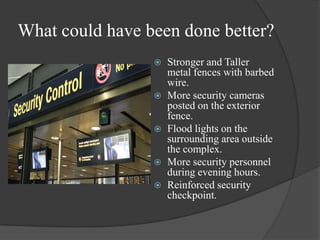 What could have been done better?Stronger and Taller metal fences with barbed wire. More security cameras posted on the exterior fence. Flood lights on the surrounding area outside the complex. More security personnel during evening hours.Reinforced security checkpoint.