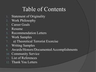 Table of ContentsStatement of OriginalityWork Philosophy Career GoalsResumeRecommendation LettersWork Samples  a) Theoretical Terrorist ExorciseWriting SamplesAwards/Honors/Documented AccomplishmentsCommunity ServiceList of References Thank You Letters