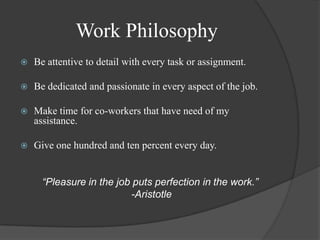 Work Philosophy Be attentive to detail with every task or assignment.Be dedicated and passionate in every aspect of the job.Make time for co-workers that have need of my assistance. Give one hundred and ten percent every day. “Pleasure in the job puts perfection in the work.”    -Aristotle 