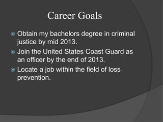 Career GoalsObtain my bachelors degree in criminal justice by mid 2013.Join the United States Coast Guard as an officer by the end of 2013.Locate a job within the field of loss prevention.
