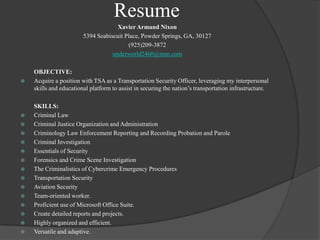 ResumeXavier Armand Nixon5394 Seabiscuit Place, Powder Springs, GA, 30127(925)209-3872underworld2460@msn.com	OBJECTIVE:Acquire a position with TSA as a Transportation Security Officer, leveraging my interpersonal skills and educational platform to assist in securing the nation’s transportation infrastructure.	SKILLS:Criminal LawCriminal Justice Organization and AdministrationCriminology Law Enforcement Reporting and Recording Probation and ParoleCriminal InvestigationEssentials of SecurityForensics and Crime Scene InvestigationThe Criminalistics of Cybercrime Emergency ProceduresTransportation SecurityAviation SecurityTeam-oriented worker.Proficient use of Microsoft Office Suite.Create detailed reports and projects.Highly organized and efficient.Versatile and adaptive.
