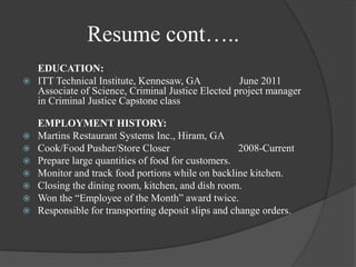 Resume cont…..EDUCATION:ITT Technical Institute, Kennesaw, GA               June 2011                       Associate of Science, Criminal Justice Elected project manager in Criminal Justice Capstone classEMPLOYMENT HISTORY:Martins Restaurant Systems Inc., Hiram, GACook/Food Pusher/Store Closer	               2008-CurrentPrepare large quantities of food for customers.Monitor and track food portions while on backline kitchen.Closing the dining room, kitchen, and dish room.Won the “Employee of the Month” award twice.Responsible for transporting deposit slips and change orders.