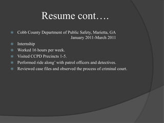 Resume cont….Cobb County Department of Public Safety, Marietta, GA 			                          January 2011-March 2011InternshipWorked 16 hours per week.Visited CCPD Precincts 1-5.Performed ride along’ with patrol officers and detectives.Reviewed case files and observed the process of criminal court.