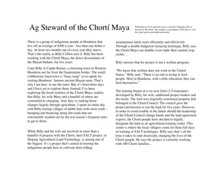 Ag Steward of the Chortí Maya                                               Published on www.agwired.com in a relaxed, blogging style as
                                                                             desired by the client. This sample is incomplete. Click here to view
                                                                             the entire article and additional media.



There is a group of indigenous people in Honduras that         mountainous lands more efﬁciently and effectively.
live off an average of $300 a year - less than one dollar a    Through a double hedgerow terracing technique, Billy says
day. At least two months out of every year they starve.        the Chortí Maya can double, even triple their current crop
That’s the reality as Billy Collins sees it. Billy has been    yields…
working with the Chortí Maya, the direct descendants of
the Mayan Indians, for ﬁve years.                              Billy stresses that his project is not a welfare program.
I met Billy in Copán Ruinas, a charming town in Western
                                                               “We know that welfare does not work in the United
Honduras not far from the Guatemalan border. The small,
                                                               States,” Billy said. “There is no end to trying to feed
cobblestone-lined town is “base camp” so-to-speak for
                                                               people. Here in Honduras, with a little education, they can
visiting Honduras’ famous ancient Mayan ruins. That’s
                                                               feed themselves.”
why I am here: to see the ruins. But, it’s been three days
and I have yet to explore them. Instead, I’ve been
                                                               The training begins at a six-acre farm (3.5 manzanas)
exploring the harsh realities of the Chortí Maya, realties
                                                               developed by Billy, his wife, additional project leaders and
that Billy, his wife Mary and a handful of others are
                                                               the locals. The land was originally communal property that
committed to changing. And, they’re making those
                                                               belonged to the Chortí Council. The council gave the
changes largely through agriculture. I spent an entire day
                                                               project permission to use the land for ﬁve years. However,
with Billy touring villages of adobe huts with straw roofs -
                                                               in order to avoid trouble in the future should the leadership
bumping and bouncing along dirt roads that are
                                                               of the Chortí Council change hands and the land agreement
consistently washed out by the wet season’s frequent rains
                                                               expires, the Chortí people have decided to legally
to get to them.
                                                               designate the land as an agricultural training center. This
                                                               center is where the local villagers come for three full days
While Billy and his wife are involved in more than a           of training in SALT techniques. Billy says that’s all the
handful of projects with the Chortí, their SALT project, or    time it takes to start drastically changing the lives of the
Sloping Agricultural Land Technology, is among one of          Chortí people. He says the project is currently working
the biggest. It’s a project that’s aimed at training the       with 100 Chortí families…
indigenous people how to cultivate their rolling,
 