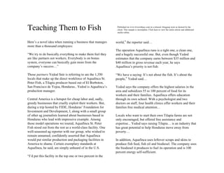 Teaching Them to Fish                                          Published on www.livewithjay.com in a relaxed, blogging style as desired by the
                                                               client. This sample is incomplete. Click here to view the entire article and additional
                                                               media online.



Here’s a novel idea when running a business that manages      world,” the reporter said…
more than a thousand employees:
                                                              The operation Aquafinca runs is a tight one, a clean one,
“We try to do basically everything to make them feel they     and a hugely successful one. But, even though Yedod
are like partners not workers. Everybody is on bonus          estimates that the company earns between $35 million and
system, everyone can basically gain more from the             $40 million in gross revenue each year, he says
company’s success…”                                           Aquafinca’s priority is not fish:

Those partners Yedod Snir is referring to are the 1,350       “We have a saying: It’s not about the fish. It’s about the
locals that make up the direct workforce of Aquaﬁnca St.      people,” Yedod said…
Peter Fish, a Tilapia producer based out of El Borboton,
San Francisco de Yojoa, Honduras.. Yedod is Aquaﬁnca’s        Yedod says the company offers the highest salaries in the
production manager.                                           area and subsidizes 55 to 100 percent of food for its
                                                              workers and their families. Aquafinca offers education
Central America is a hotspot for cheap labor and, sadly,      through its own school. With a psychologist and two
greedy businesses that cruelly exploit their workers. But,    doctors on staff, four health clinics offer workers and their
during a trip hosted by FIDE, Honduras’ Foundation for        families free medical attention…
Investment and Development, I, along with a small group
of other ag journalists learned about businesses based in     Locals who want to start their own Tilapia farms are not
Honduras who lead with impressive example. Among              only encouraged, but offered free assistance and
those model operations we toured, Aquafinca St. Peter         expertise... Yedod says raising Tilapia… is an industry that
Fish stood out from the rest as a world-class facility. One   has great potential to help Honduras move away from
well-seasoned ag reporter with our group, who wished to       poverty…
remain unnamed, confidently asserted that Aquafinca
would put similar production and packaging facilities in      In addition, Aquafinca uses leftover scraps and skins to
America to shame. Certain exemplary standards at              produce fish feed, fish oil and biodiesel. The company uses
Aquafinca, he said, are simply unheard of in the U.S.         the biodiesel it produces to fuel its operation and is 100
                                                              percent energy self-sufficient.
“I’d put this facility in the top one or two percent in the
 