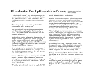 Ultra-Marathon Fires Up Ecotourism on Ometepe                                                   Published in the Nica Times. This
                                                                                                sample is incomplete.


It’s a feeling that you can’t fully understand until you’ve    hearing howler monkeys,” Stephens said…
been there and encountered it for yourself. Josue Stephens
says he fell in love with La Isla de Ometepe in Lake           Stephens established this event as a grassroots movement
Nicaragua when he ﬁrst docked on the volcanic island’s         to promote various eco-tourism projects on the island.
shore…                                                         Local businesses will provide all site-speciﬁc resources for
                                                               the race, including aid stations, safety guides, food,
“Even though it’s just a one hour ferry ride, it’s like a      medical care, and lodging. The race will contribute to the
different world there,” Stephens said.                         islands two volcanic national parks and help raise
                                                               awareness about illegal poaching within the parks.
Now, the most audacious of extreme adventurers have
their chance to thoroughly explore Ometepe during the          “We’re helping to raise awareness about how to maintain
Fuego y Agua 100k and 50k - the island’s ﬁrst-ever ultra       the trails, to keep people from cutting too many trails, and
marathon racing event.                                         to prevent erosion,” Stephens said. Stephens has also
                                                               organized a trash pick-up day that will occur two days
Stephens is the founder and organizer of the race that will    before the race in an effort to demonstrate the importance
bring an estimated 60 professional runners zigzagging          of proper waste management to the island’s various
through Ometepe’s white, sandy beaches, traditional            municipalities…
villages and dusty, dirt roads. On December 13th… runners
will attempt to conquer the challenging slopes of both the     In conjunction with Fuego y Agua, local children from
Concepción and Maderas volcanoes.                              throughout the island will have the chance to compete in
                                                               their own race, the Calzado para Ometepe 5k and 10k.
“If it’s raining, it’s very possible they’ll be in mud and     Stephens says the idea is for the race to encourage local
water up to their knees,” Stephens said... “They’ll have to    schools to organize their own cross-country teams…
back climb out of the crater and it’s a very steep lava ﬂow
trail, that they’ll be climbing out of.”                       Stephens, who grew up in Latin America, says that he has
                                                               had his heart set on giving back to a culture that has given
Runners will battle temperatures that range from 65 to 95      him so much…
degrees… and steep, single-track ascents and descents,
including “a narrow trail [that ascends] almost straight up    “My parents were missionaries and, although I don’t
the [Maderas] volcano for about 10 kilometers,” through a      necessarily ascribe to the same beliefs or motives, I have
dense, tropical jungle.                                        always wanted to go down and work with the people,”
                                                               Stephens said. “It’s a part of me because I grew up with
“When they get on the single track in the jungle, they’ll be   it…”
 