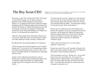 The Boy Scout CEO                                       Published on www.livewithjay.com in a relaxed, blogging style as desired by the client. This sample is
                                                         incomplete. Click here to view the entire article and additional media.




He's known as the "The Last Boy Scout CEO." The leader                 "We don't pay the top wage,” Rysdon said. “We don't pay
of Sioux Steel Company says he takes an atypical                       the lowest. We try to stay in that ﬁfty percentile and then
approach to successfully running his family-owned                      add from there things that add value to their lives that are
business. It’s an approach that he jokes could leave people            more important than just dollars... You keep them working
thinking his Board of Directors begins each meeting with a             for more than money. That's what I believe…"
heartfelt "Koom-bay-ah." While Scott Rysdon assures that
his company, which provides progressive engineering                    Rysdon says his company has met such lasting success
solutions for grain storage and handling, isn't a hippie fest,         because the company's vision has remained focused on the
he says it is one that puts the customer ﬁrst…                         long-term, not the quick buck. Instead of chasing after
                                                                       quarterly earnings, Rydson says Sioux Steel continually
"Honestly, when people believe that they're being served               focuses on offering its customers the progressive ag
and you care about them, they turn around and care about               engineering solutions it promises by identifying
your other employees and the customers," Rydson said.                  consumers' needs.

He adds that the same principle applies to his employees:              "That's what we're trying to do, is to solve today's
                                                                       problems," Rysdon says…
"All I'm trying to do is tie them together in sort of a bond,"
Rysdon said. "It's not like we're all wearing hemp clothing            Rysdon runs on the "boy scout" mentality of integrity. His
and sitting around burning incense, you know. But, we're               goal is to provide consumers quality service and operation
trying to tie people together in something more meaningful             that endures, while remaining competitive.
than just a job."
                                                                       "We're not going to roll over," Rysdon says. "In my mind
And he wants to offer them more than just cash too.                    being a boy scout isn't rolling over. You've got to be
Rysdon says he artfully melds a bonding atmosphere with                prepared and tie a different knot. And sometimes you've
a competitive edge in the market by complimenting                      got to tie it pretty tight and make sure that you hit them
average wages for his employees with more valuable                     hard… but at the same time there are certain areas we're
"perks…”                                                               not going to compromise on."
 