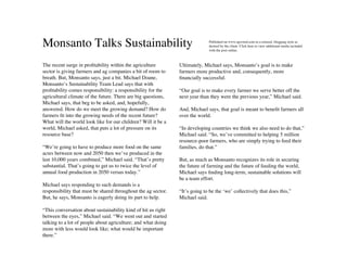 Monsanto Talks Sustainability                                                Published on www.agwired.com in a relaxed, blogging style as
                                                                             desired by the client. Click here to view additional media included
                                                                             with the post online.



The recent surge in proﬁtability within the agriculture        Ultimately, Michael says, Monsanto’s goal is to make
sector is giving farmers and ag companies a bit of room to     farmers more productive and, consequently, more
breath. But, Monsanto says, just a bit. Michael Doane,         ﬁnancially successful.
Monsanto’s Sustainability Team Lead says that with
proﬁtability comes responsibility: a responsibility for the    “Our goal is to make every farmer we serve better off the
agricultural climate of the future. There are big questions,   next year than they were the previous year,” Michael said.
Michael says, that beg to be asked, and, hopefully,
answered. How do we meet the growing demand? How do            And, Michael says, that goal is meant to beneﬁt farmers all
farmers ﬁt into the growing needs of the recent future?        over the world.
What will the world look like for our children? Will it be a
world, Michael asked, that puts a lot of pressure on its       “In developing countries we think we also need to do that,”
resource base?                                                 Michael said. “So, we’ve committed to helping 5 million
                                                               resource-poor farmers, who are simply trying to feed their
“We’re going to have to produce more food on the same          families, do that.”
acres between now and 2050 then we’ve produced in the
last 10,000 years combined,” Michael said. “That’s pretty      But, as much as Monsanto recognizes its role in securing
substantial. That’s going to get us to twice the level of      the future of farming and the future of feeding the world,
annual food production in 2050 versus today.”                  Michael says ﬁnding long-term, sustainable solutions will
                                                               be a team effort.
Michael says responding to such demands is a
responsibility that must be shared throughout the ag sector.   “It’s going to be the ‘we’ collectively that does this,”
But, he says, Monsanto is eagerly doing its part to help.      Michael said.

“This conversation about sustainability kind of hit us right
between the eyes,” Michael said. “We went out and started
talking to a lot of people about agriculture; and what doing
more with less would look like; what would be important
there.”
 