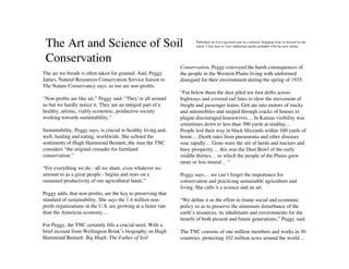 The Art and Science of Soil                                           Published on www.agwired.com in a relaxed, blogging style as desired by the
                                                                       client. Click here to view additional media included with the post online.



 Conservation
                                                                Conservation, Peggy conveyed the harsh consequences of
The air we breath is often taken for granted. And, Peggy        the people in the Western Plains living with uniformed
James, Natural Resources Conservation Service liaison to        disregard for their environment during the spring of 1935:
The Nature Conservancy says, so too are non-proﬁts.
                                                                “Far below them the dust piled ten foot drifts across
“Non-proﬁts are like air,” Peggy said. “They’re all around      highways and covered rail lines to slow the movement of
us but we hardly notice it. They are an integral part of a      freight and passenger trains. Grit ate into motors of trucks
healthy, artistic, viably economic, productive society          and automobiles and seeped through cracks of houses to
working towards sustainability.”                                plague discouraged housewives… In Kansas visibility was
                                                                sometimes down to less than 300 yards at midday…
Sustainability, Peggy says, is crucial to healthy living and,   People lost their way in black blizzards within 100 yards of
well, feeding and eating, worldwide. She echoed the             home… Death rates from pneumonia and other diseases
sentiments of Hugh Hammond Bennett, the man the TNC             rose rapidly… Gone were the stir of herds and tractors and
considers “the original crusader for farmland                   busy prosperity… this was the Dust Bowl of the early
conservation:”                                                  middle thirties… to which the people of the Plains grew
                                                                more or less inured… “
“For everything we do - all we share, even whatever we
amount to as a great people - begins and rests on a             Peggy says… we can’t forget the importance for
sustained productivity of our agricultural lands.”              conservation and practicing sustainable agriculture and
                                                                living. She calls it a science and an art.
Peggy adds, that non-proﬁts, are the key to preserving that
standard of sustainability. She says the 1.4 million non-       “We deﬁne it as the effort to frame social and economic
proﬁt organizations in the U.S. are growing at a faster rate    policy so as to preserve the minimum disturbance of the
than the American economy…                                      earth’s resources, its inhabitants and environments for the
                                                                beneﬁt of both present and future generations,” Peggy said.
For Peggy, the TNC certainly ﬁlls a crucial need. With a
brief recount from Wellington Brink’s biography on Hugh         The TNC consists of one million members and works in 30
Hammond Bennett: Big Hugh: The Father of Soil                   countries, protecting 102 million acres around the world…
 