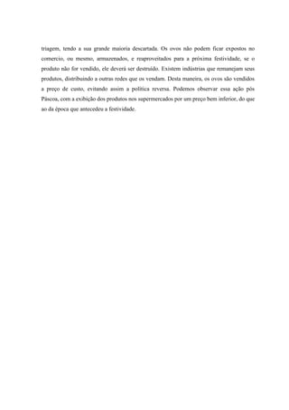 triagem, tendo a sua grande maioria descartada. Os ovos não podem ficar expostos no
comercio, ou mesmo, armazenados, e reaproveitados para a próxima festividade, se o
produto não for vendido, ele deverá ser destruído. Existem indústrias que remanejam seus
produtos, distribuindo a outras redes que os vendam. Desta maneira, os ovos são vendidos
a preço de custo, evitando assim a política reversa. Podemos observar essa ação pós
Páscoa, com a exibição dos produtos nos supermercados por um preço bem inferior, do que
ao da época que antecedeu a festividade.

 