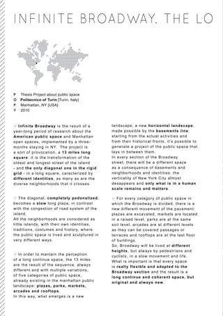 INFINITE BROADWAY. THE LO




P   Thesis Project about public space
O   Politecnico of Turin [Turin, Italy]
P   Manhattan, NY [USA]
Y   2010



// Infinite Broadway is the result of a        landscape, a new horizontal landscape,
year-long period of research about the         made possible by the basements line:
American public space and Manhattan            starting from the actual activities and
open spaces, implemented by a three-           from their historical fronts, it’s possible to
months staying in NY. The project is           generate a project of the public space that
a sort of provocation, a 13 miles long         lays in between them.
square: it is the transformation of the        In every section of the Broadway
oldest and longest street of the island        street, there will be a different space
- and the only diagonal one in the rigid       as a consequence of basements and
grid - in a long square, caracterized by       neighborhoods and identities: the
different identities, as many as are the       verticality of New York City almost
diverse neighborhoods that it crosses.         desappears and only what is in a human
                                               scale remains and matters.

// The diagonal, completely pedonalized,       // For every category of public space in
becomes a slow long plaza, in contrast         which the Broadway is divided, there is a
with the congestion of road system of the      new different movement of the pavement:
island.                                        plazas are excavated, markets are located
All the neighborhoods are considered as        in a raised level, parks are at the same
little islands, with their own identities,     soil level, arcades are at different levels
traditions, costumes and history, where        as they can be covered passages or
the public space is lived and sculptured i n   terraces and rooftops are at the last floor
very different ways.                           of buildings.
                                               So, Broadway will be lived at different
                                               heights, but always by pedestrians and
// In order to mantain the perception          cyclists, in a slow movement and life.
of a long continue space, the 13 miles         What is important is that every space
are the result of the sequence, always         is really flexible and adapted to the
differ ent and with multiple variations,       Broadway section and the result is a
of five categories of public space,            long continue and coherent space, but
already existing i n the manhattan public      original and always new.
landscape: plazas, parks, markets,
arcades and roo ftops.
In this way, what emerges is a new
 