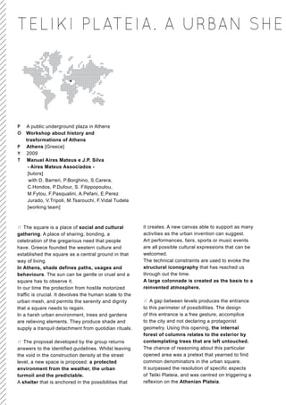 TELIKI PLATEIA. A URBAN SHE




P   A public underground plaza in Athens
O   Workshop about history and
    trasformations of Athens
P   Athens [Greece]
Y   2009
T   Manuel Aires Mateus e J.P. Silva
     - Aires Mateus Associados -
     [tutors]
      with D. Barreri, P.Borghino, S.Carera,
     C.Hondos, P.Dufour, S. Filippopoulou,
     M.Fytou, F.Pasqualini, A.Pefani, E.Perez
     Jurado, V.Tripoli, M.Tsarouchi, F.Vidal Tudela
     [working team]



// The square is a place of social and cultural          it creates. A new canvas able to support as many
gathering. A place of sharing, bonding, a                activities as the urban invention can suggest.
celebration of the gregarious need that people           Art performances, fairs, sports or music events
have. Greece founded the western culture and             are all possible cultural expressions that can be
established the square as a central ground in that       welcomed.
way of living.                                           The technical constraints are used to evoke the
In Athens, shade defines paths, usages and               structural iconography that has reached us
behaviours. The sun can be gentle or cruel and a         through out the time.
square has to observe it.                                A large colonnade is created as the basis to a
In our time the protection from hostile motorized        reinvented atmosphere.
traffic is crucial. It devolves the human scale to the
urban mesh, and permits the serenity and dignity         // A gap between levels produces the entrance
that a square needs to regain.                           to this perimeter of possibilities. The design
In a harsh urban environment, trees and gardens          of this entrance is a free gesture, accomplice
are relieving elements. They produce shade and           to the city and not declaring a protagonist
supply a tranquil detachment from quotidian rituals.     geometry. Using this opening, the internal
                                                         forest of columns relates to the exterior by
// The proposal developed by the group returns           contemplating trees that are left untouched.
answers to the identified guidelines. Whilst leaving     The chance of reasoning about this particular
the void in the construction density at the street       opened area was a pretext that yearned to find
level, a new space is proposed: a protected              common denominators in the urban square.
environment from the weather, the urban                  It surpassed the resolution of specific aspects
turmoil and the predictable.                             of Teliki Plateia, and was centred on triggering a
A shelter that is anchored in the possibilities that     reflexion on the Athenian Plateia.
 