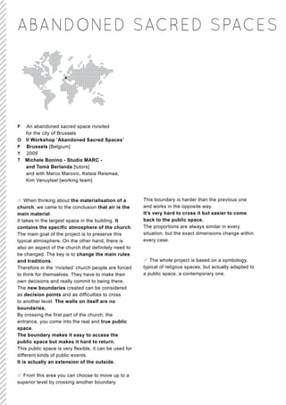 ABANDONED SACRED SPACES




P An abandoned sacred space rivisited
  for the city of Brussels
O II Workshop ‘Abandoned Sacred Spaces’
P Brussels [Belgium]
Y 2009
T Michele Bonino - Studio MARC -
  and Tomà Berlanda [tutors]
  and with Marco Marovic, Ketsia Reismaa,
  Kim Vanuytsel [working team]



// When thinking about the materialisation of a          This boundary is harder than the previous one
church, we came to the conclusion that air is the        and works in the opposite way.
main material.                                           It’s very hard to cross it but easier to come
It takes in the largest space in the building. It        back to the public space.
contains the specific atmosphere of the church.          The proportions are always similar in every
The main goal of the project is to preserve this         situation, but the exact dimensions change within
typical atmosphere. On the other hand, there is          every case.
also an aspect of the church that definitely need to
be changed. The key is to change the main rules
and traditions.                                          // The whole project is based on a symbology,
Therefore in the ‘rivisited’ church people are forced    typical of religous spaces, but actually adapted to
to think for themselves. They have to make their         a public space, a contemporary one.
own decisions and really commit to being there.
The new boundaries created can be considered
as decision points and as difficulties to cross
to another level. The walls on itself are no
boundaries.
By crossing the first part of the church, the
entrance, you come into the real and true public
space.
The boundary makes it easy to access the
public space but makes it hard to return.
This public space is very flexible, it can be used for
different kinds of public events.
It is actually an extension of the outside.

// From this area you can choose to move up to a
superior level by crossing another boundary.
 