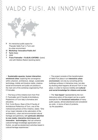 VALDO FUSI. AN INNOVATIVE




P An interactive public space for
  ‘Piazzale Valdo Fusi’ in Turin and
  its urban environment
O Workshop ‘Innovative Public Art’
P Turin [Italy]
Y 2009
T Franz Fishnaller - F.A.B.R.I.CATORS - [tutor]
   and with Stefano Radoni [working team]




// Sustainable squares, human interaction,                // The project consists of the transformation
emotional cities: exploring the convergence               of Valdo Fusi plaza in an interactive urban
within urbanism, architecture, design, sustainable        environment, not only by converting all the
technology, mobile and locative media, creative-          buildings surfaces in interactive ones, but also
social environments and public art practice is            by showing what happens all around Turin in one
the main aim of the workshop organized by Prof.           place, in order to improve mobility and cultural
F.Fishnaller.                                             and social knowledge for citizens and turists.

// The focus of this initiative born from Prof.           // The ‘low impact’ represented by the non-
F. Fischnaller and II Facoltà di Architettura,            distructive action of the project can be a useful
Polytechnic of Turin Italy is formative and               exemple for the functional restoration of many
educative.                                                public spaces, almost abandoned and considered
Prof. Curto Rocco, Dean of the II Faculty of              as voids - in terms of lack of contents-
Architecture Politecnico of Turin, one of the              by the population.
institutional partners of this initiative, states: “One
of our major interests is the valorization of the
architectonic, urban and environmental cultural
heritage and patrimony, with particular attention
to new media, interactive techniques and
innovative technologies, that can enhance
cultural heritage knowledge appreciation and
fruition, as well as edutainment activities based in
cultural heritage experiences.”
 