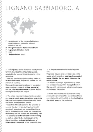 LIGNANO SABBIADORO. A




P A masterplan for the Lignano Sabbiadoro
  waterfront and a project for a library
  in front of the sea
O Design Unit at the Politecnico of Turin
P Lignano Sabbiadoro [Italy]
Y 2009
T Stefano Pujatti [tutor]




// Thinking about public shorelines usually means      // To emphasize this historical and important
to think about traditional touristic spaces,           axis,
crowded in the summertime and desertic in the          the project focuses on a new trasversal public
wintertime.                                            space, which consists in a series of connected
That’s why re-thinking Lignano mainly means to         pools, filled by the sea water, following the
re-think about how people use shores and live          moon phases.
in them all year long.                                 The modern building is implemented by a new
Moreover, the corrosion produced by sea salted         one and becomes a public library in front of
water requires a research on how a material            the sea, with a promenade with an amazing view
like the concrete can survive for years, without       of the bay on the rooftop.
loosing its identity in the project.
                                                       // In that way, citizens and tourists can easily
// The whole materplan is based on the creation        perceive the presence of the sea and establish a
of a loop, a public space constitued by a circle       new relationship with it, which is directly shaping
line, that embraces the historical vacation center     the public space of the whole city.
with hotels and apartments for rent.
This district of the city center is the epicenter of
summer life, but , in fact, during wintertime it’s
completely abandoned and un-used by citizens.
But its richness in public space and beauty in its
relationship with the seaside are worth being lived.
The presence of an historical modern building
on a clear axis with the main square of the
district constitues an important element of
balance and a landmark for the new public loop.
 