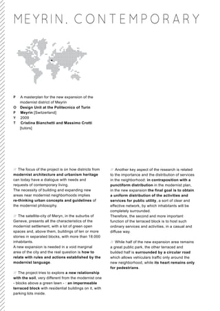 MEY RIN. C O N T E M P O R A R Y




P A masterplan for the new expansion of the
  modernist district of Meyrin
O Design Unit at the Politecnico of Turin
P Meyrin [Switzerland]
Y 2009
T Cristina Bianchetti and Massimo Crotti
  [tutors]




// The focus of the project is on how districts from    // Another key aspect of the research is related
modernist architecture and urbanism heritage            to the importance and the distribution of services
can today have a dialogue with needs and                in the neighborhood: in contraposition with a
requests of contemporary living.                        punctiform distribution in the modernist plan,
The necessity of building and expanding new             in the new expansion the final goal is to obtain
areas near modernist neighborhoods implies              a uniform distribution of the activities and
re-thinking urban concepts and guidelines of            services for public utility, a sort of clear and
the modernist philosophy.                               effective network, by which inhabitants will be
                                                        completely surrounded.
// The satellite-city of Meryn, in the suburbs of       Therefore, the second and more important
Geneve, presents all the characteristics of the         function of the terraced block is to host such
modernist settlement, with a lot of green open          ordinary services and activities, in a casual and
spaces and, above them, buildings of ten or more        diffuse way.
stories in separated blocks, with more than 18.000
inhabitants.                                            // While half of the new expansion area remains
A new expansion is needed in a void marginal            a great public park, the other terraced and
area of the city and the real question is how to        builded half is surrounded by a circular road
relate with rules and actions established by the        which allows vehiculars traffic only around the
modernist language.                                     new neighborhood, while its heart remains only
                                                        for pedestrians.
// The project tries to explore a new relationship
with the soil, very different from the modernist one
- blocks above a green lawn - : an impermeable
terraced block with residential buildings on it, with
parking lots inside.
 